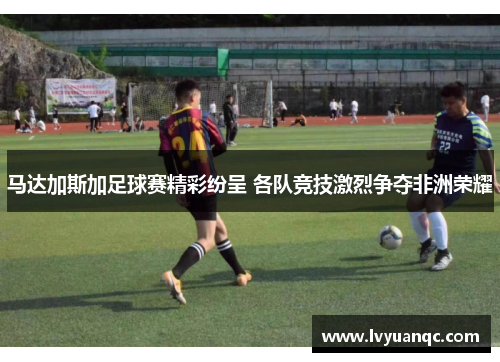 马达加斯加足球赛精彩纷呈 各队竞技激烈争夺非洲荣耀