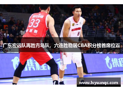 广东宏远队再胜青岛队，六连胜稳居CBA积分榜首席位置