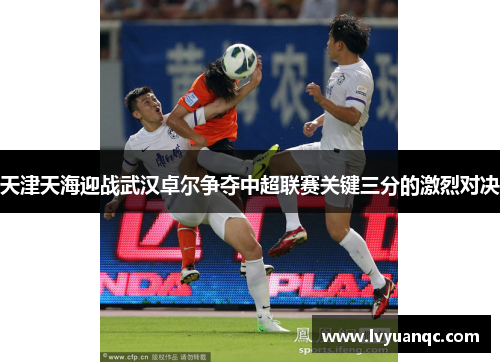 天津天海迎战武汉卓尔争夺中超联赛关键三分的激烈对决