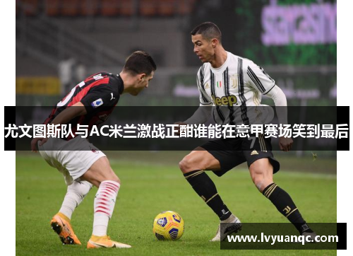 尤文图斯队与AC米兰激战正酣谁能在意甲赛场笑到最后
